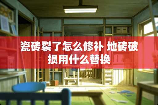 瓷砖裂了怎么修补 地砖破损用什么替换