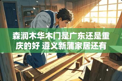 森润木华木门是广东还是重庆的好 遵义新蒲家居还有现房吗