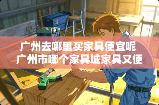 广州去哪里买家具便宜呢 广州市哪个家具城家具又便宜又好啊