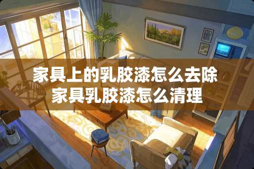 家具上的乳胶漆怎么去除 家具乳胶漆怎么清理