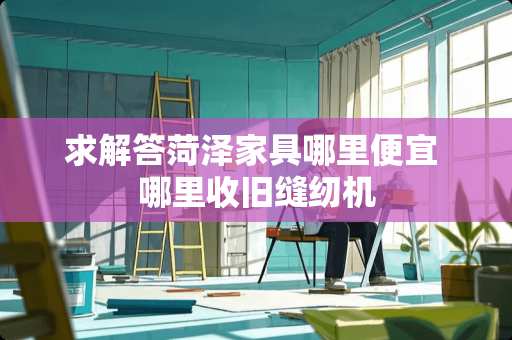 求解答菏泽家具哪里便宜 哪里收旧缝纫机