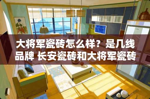 大将军瓷砖怎么样？是几线品牌 长安瓷砖和大将军瓷砖哪个好