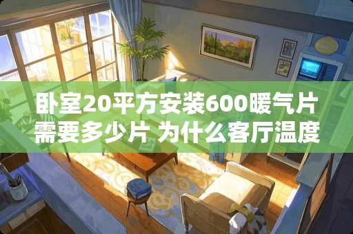 卧室20平方安装600暖气片需要多少片 为什么客厅温度只能达到18度，卧室能达到20多度