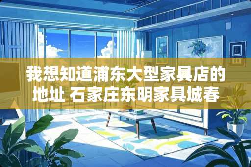 我想知道浦东大型家具店的地址 石家庄东明家具城春节开业时间