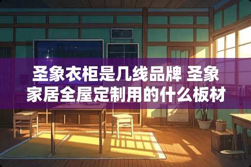 圣象衣柜是几线品牌 圣象家居全屋定制用的什么板材