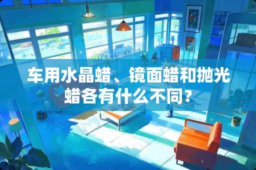 车用水晶蜡、镜面蜡和抛光蜡各有什么不同？