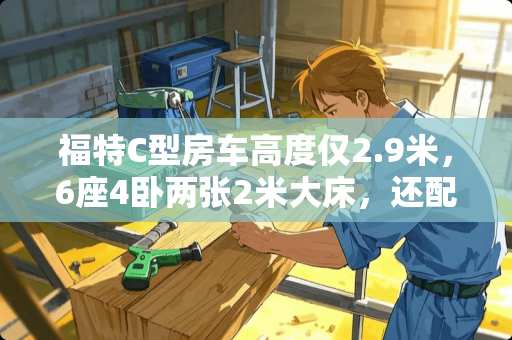 福特C型房车高度仅2.9米，6座4卧两张2米大床，还配进口变速箱