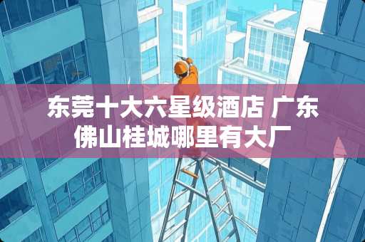 东莞十大六星级酒店 广东佛山桂城哪里有大厂