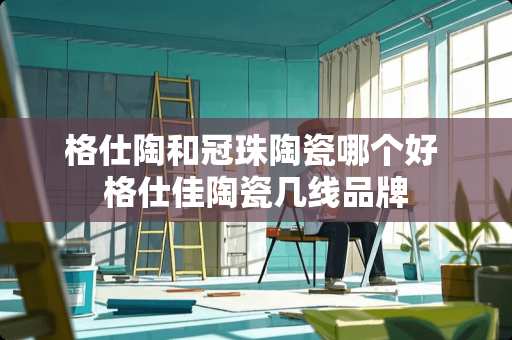 格仕陶和冠珠陶瓷哪个好 格仕佳陶瓷几线品牌