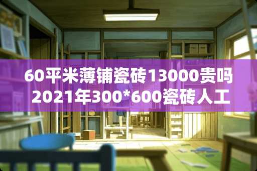 60平米薄铺瓷砖13000贵吗 2021年300*600瓷砖人工费是多少