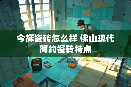 今辉瓷砖怎么样 佛山现代简约瓷砖特点