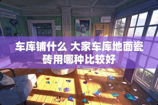 车库铺什么 大家车库地面瓷砖用哪种比较好