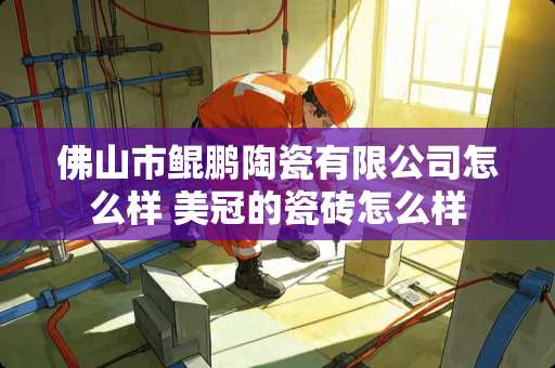 佛山市鲲鹏陶瓷有限公司怎么样 美冠的瓷砖怎么样