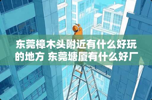 东莞樟木头附近有什么好玩的地方 东莞塘厦有什么好厂