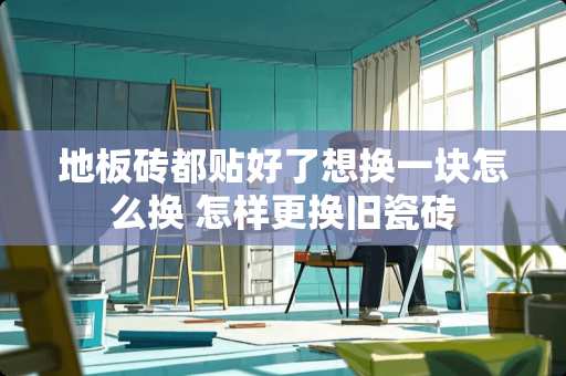 地板砖都贴好了想换一块怎么换 怎样更换旧瓷砖
