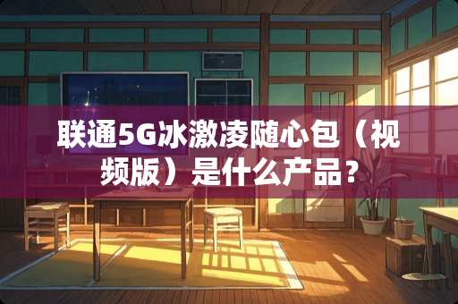 联通5G冰激凌随心包（视频版）是什么产品？