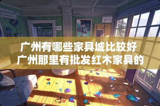 广州有哪些家具城比较好 广州那里有批发红木家具的