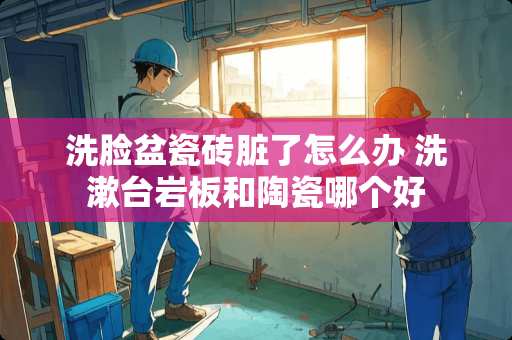 洗脸盆瓷砖脏了怎么办 洗漱台岩板和陶瓷哪个好