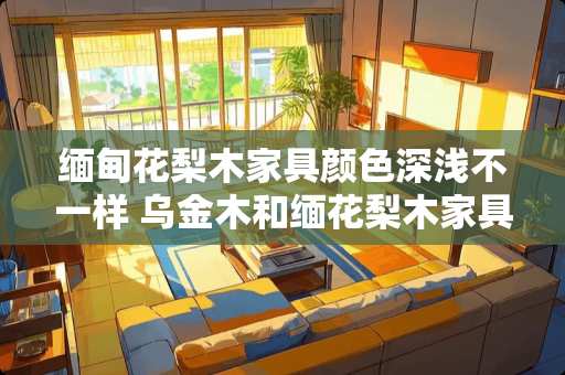 缅甸花梨木家具颜色深浅不一样 乌金木和缅花梨木家具哪个好