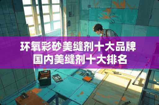 环氧彩砂美缝剂十大品牌 国内美缝剂十大排名