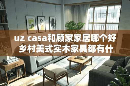 uz casa和顾家家居哪个好 乡村美式实木家具都有什么牌子