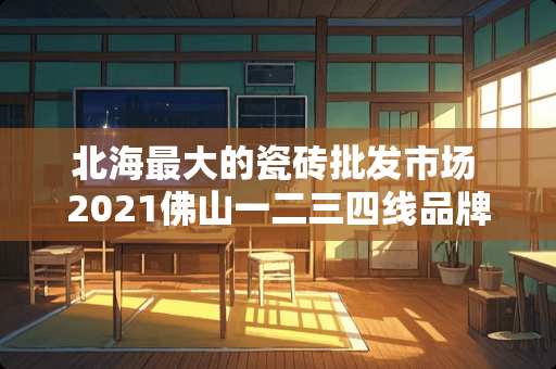 北海最大的瓷砖批发市场 2021佛山一二三四线品牌瓷砖排名