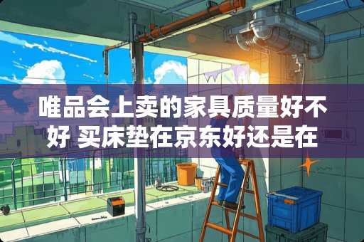 唯品会上卖的家具质量好不好 买床垫在京东好还是在唯品会