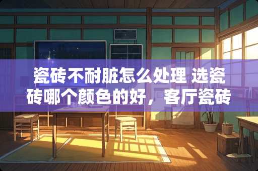 瓷砖不耐脏怎么处理 选瓷砖哪个颜色的好，客厅瓷砖什么颜色耐脏