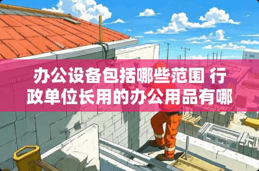 办公设备包括哪些范围 行政单位长用的办公用品有哪些