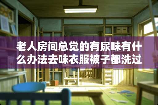 老人房间总觉的有尿味有什么办法去味衣服被子都洗过了，也每天洗澡，可还是有味道 酒精可以去除家具臭味吗