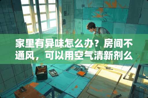 家里有异味怎么办？房间不通风，可以用空气清新剂么 刚下来的房子还没装修,有刺鼻的气味怎么回事