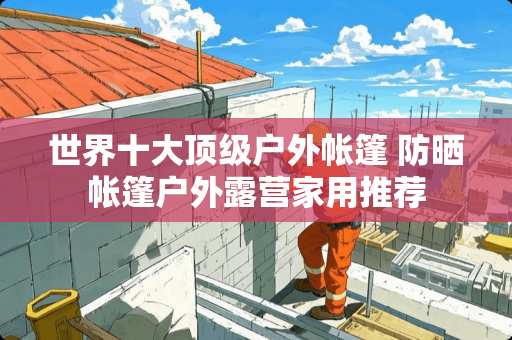 世界十大**户外帐篷 防晒帐篷户外露营家用推荐