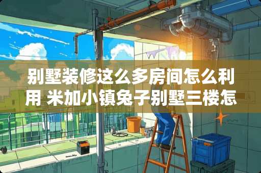 别墅装修这么多房间怎么利用 米加小镇兔子别墅三楼怎么装修