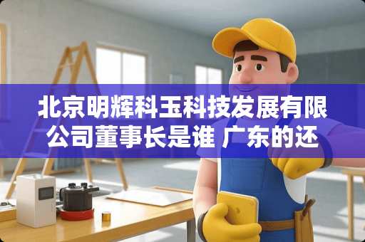 北京明辉科玉科技发展有限公司董事长是谁 广东的还有那些大厂
