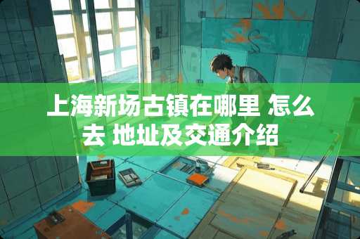上海新场古镇在哪里 怎么去 地址及交通介绍