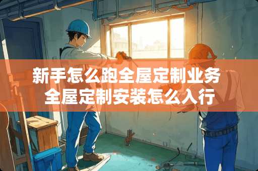 新手怎么跑全屋定制业务 全屋定制安装怎么入行