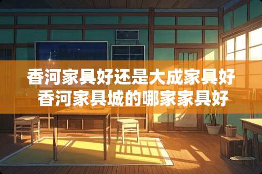 香河家具好还是大成家具好 香河家具城的哪家家具好些呀