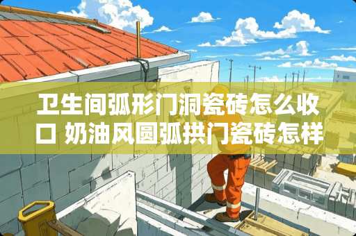 卫生间弧形门洞瓷砖怎么收口 奶油风圆弧拱门瓷砖怎样收口