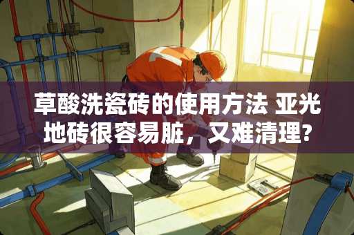 草酸洗瓷砖的使用方法 亚光地砖很容易脏，又难清理?有什么好方法