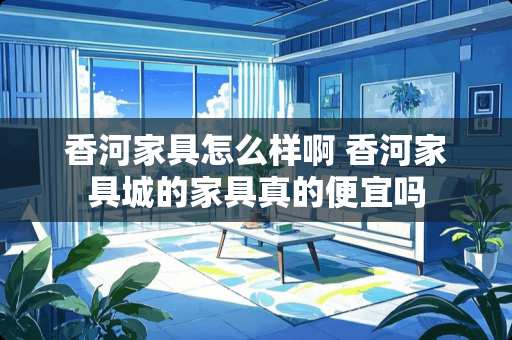 香河家具怎么样啊 香河家具城的家具真的便宜吗