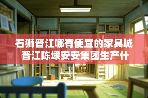 石狮晋江哪有便宜的家具城 晋江陈埭安安集团生产什么的