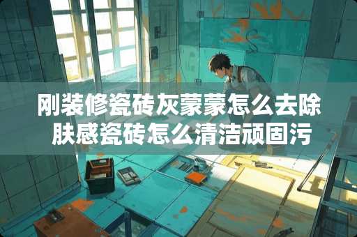 刚装修瓷砖灰蒙蒙怎么去除 肤感瓷砖怎么清洁顽固污渍