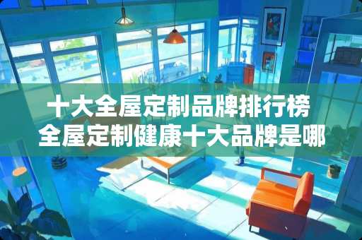 十大全屋定制品牌排行榜 全屋定制健康十大品牌是哪些，想找性价比比较高的