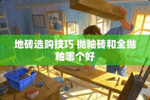 地砖选购技巧 抛釉砖和全抛釉哪个好