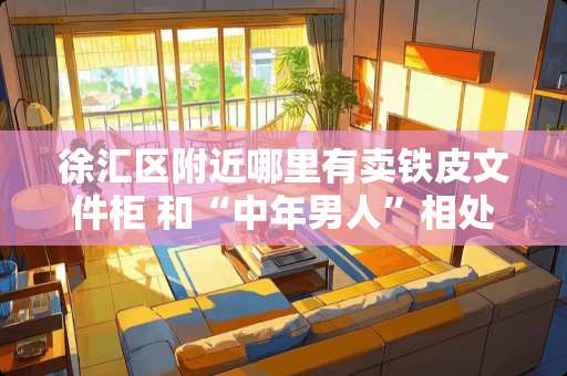 徐汇区附近哪里有卖铁皮文件柜 和“中年男人”相处，送他什么礼物他会永生难忘