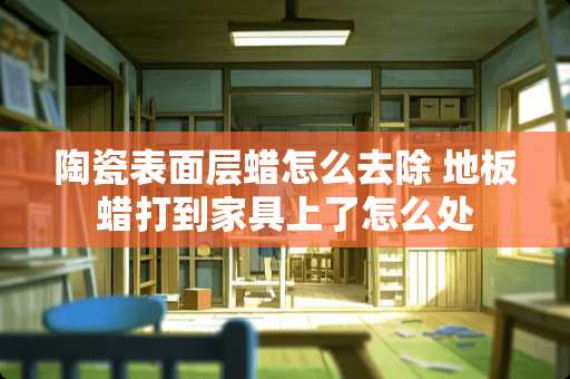 陶瓷表面层蜡怎么去除 地板蜡打到家具上了怎么处