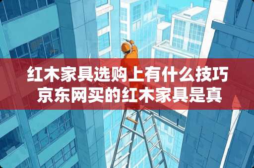 红木家具选购上有什么技巧 京东网买的红木家具是真的吗