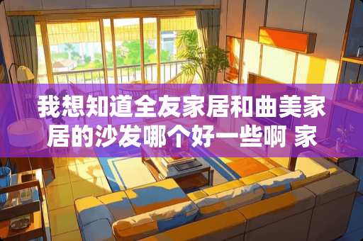 我想知道全友家居和曲美家居的沙发哪个好一些啊 家私品牌排行榜前十名