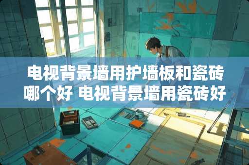 电视背景墙用护墙板和瓷砖哪个好 电视背景墙用瓷砖好还是用墙纸好