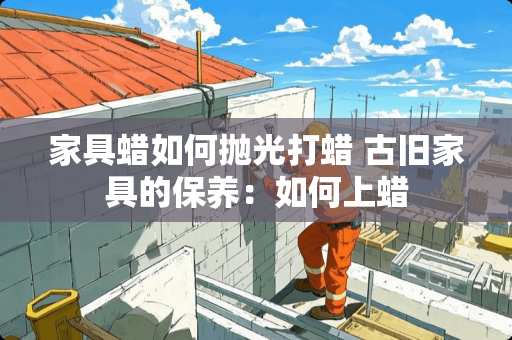 家具蜡如何抛光打蜡 古旧家具的保养：如何上蜡